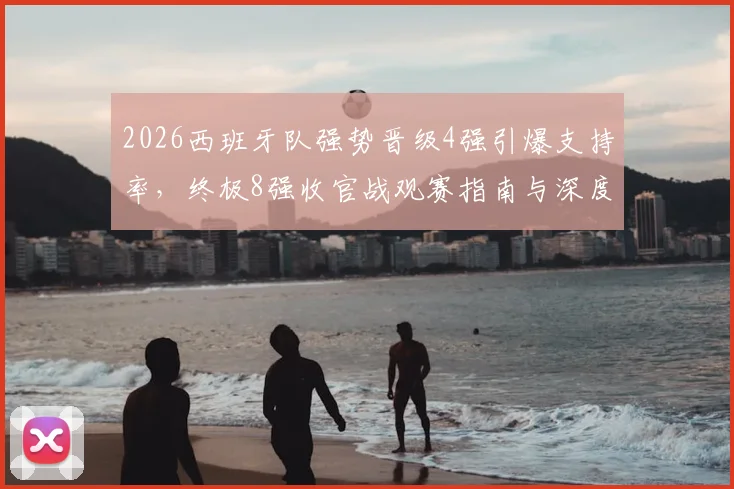 2026西班牙队强势晋级4强引爆支持率，终极8强收官战观赛指南与深度前瞻