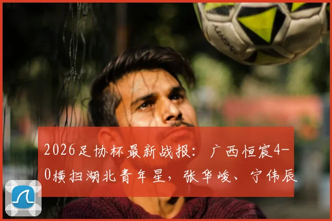 2026足协杯最新战报：广西恒宸4-0横扫湖北青年星，张华峻、宁伟辰双双破门领衔进球集锦