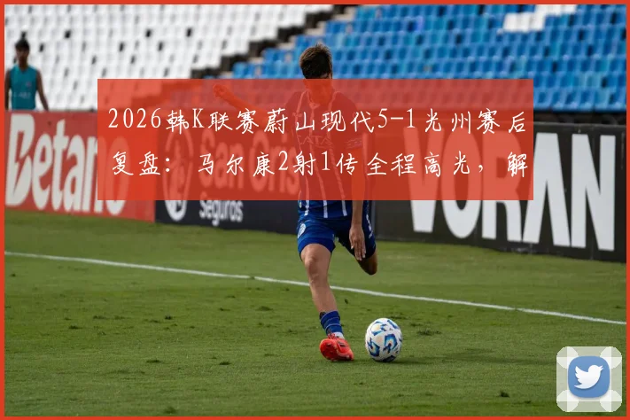 2026韩K联赛蔚山现代5-1光州赛后复盘：马尔康2射1传全程高光，解析蔚山进攻体系制胜关键