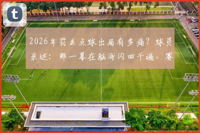 2026年罚丢点球出局有多痛？球员亲述：那一幕在脑海闪回千遍，赛后如何走出阴霾