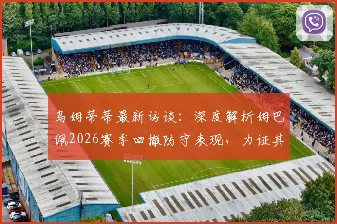 乌姆蒂蒂最新访谈：深度解析姆巴佩2026赛季回撤防守表现，力证其并非故意，驳斥外界质疑声