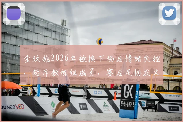 金玟哉2026年被换下场后情绪失控，怒斥教练组成员，赛后足协发文解释事件原委