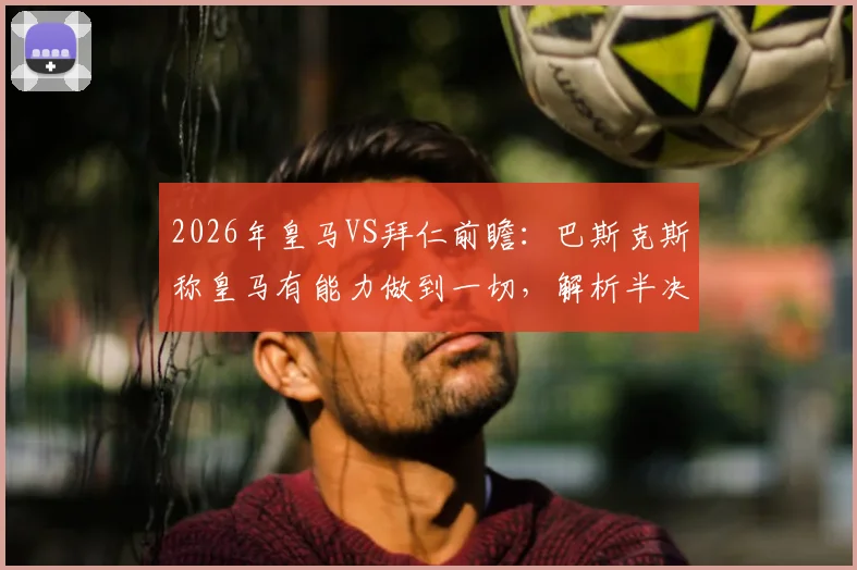 2026年皇马VS拜仁前瞻：巴斯克斯称皇马有能力做到一切，解析半决赛关键机会与战术应对