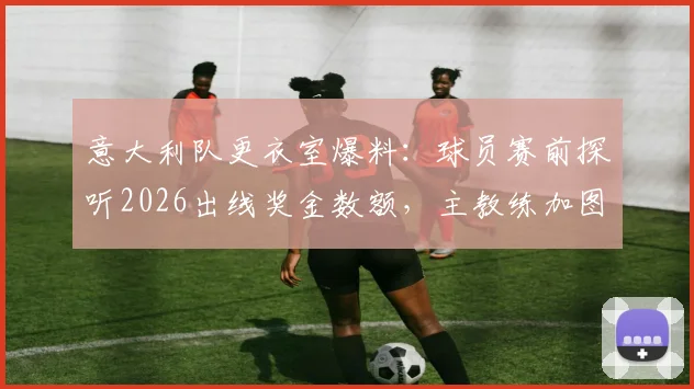 意大利队更衣室爆料:球员赛前探听2026出线奖金数额,主教练加图索如何果断应对平息风波?