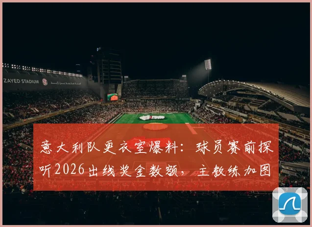 意大利队更衣室爆料：球员赛前探听2026出线奖金数额，主教练加图索如何果断应对平息风波？