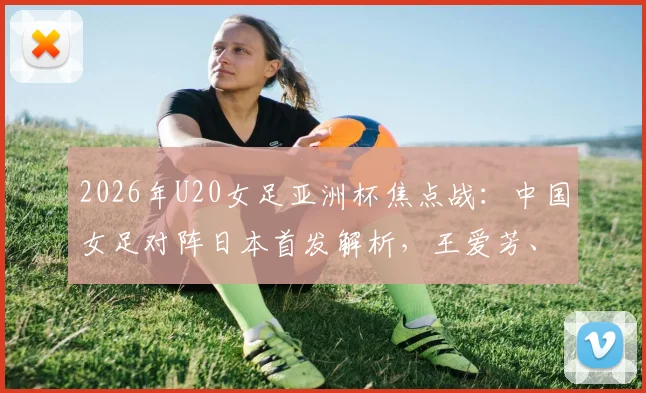 2026年U20女足亚洲杯焦点战：中国女足对阵日本首发解析，王爱芳、谢宗梅领衔出战
