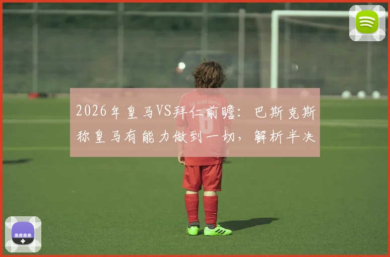 2026年皇马VS拜仁前瞻：巴斯克斯称皇马有能力做到一切，解析半决赛关键机会与战术应对