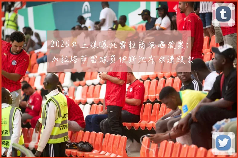 2026年土媒曝托雷拉商场遇袭案：加拉塔萨雷球员伊斯坦布尔遭殴打，行凶者已被当地警方逮捕
