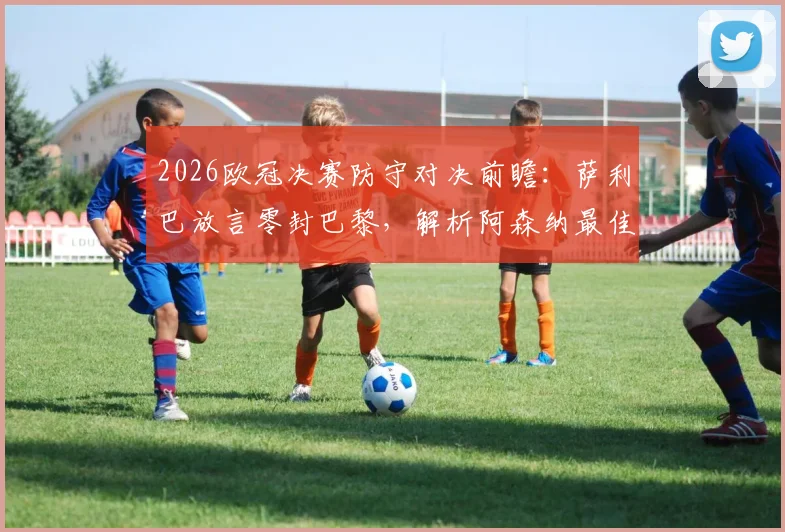 2026欧冠决赛防守对决前瞻：萨利巴放言零封巴黎，解析阿森纳最佳防线如何限制姆巴佩