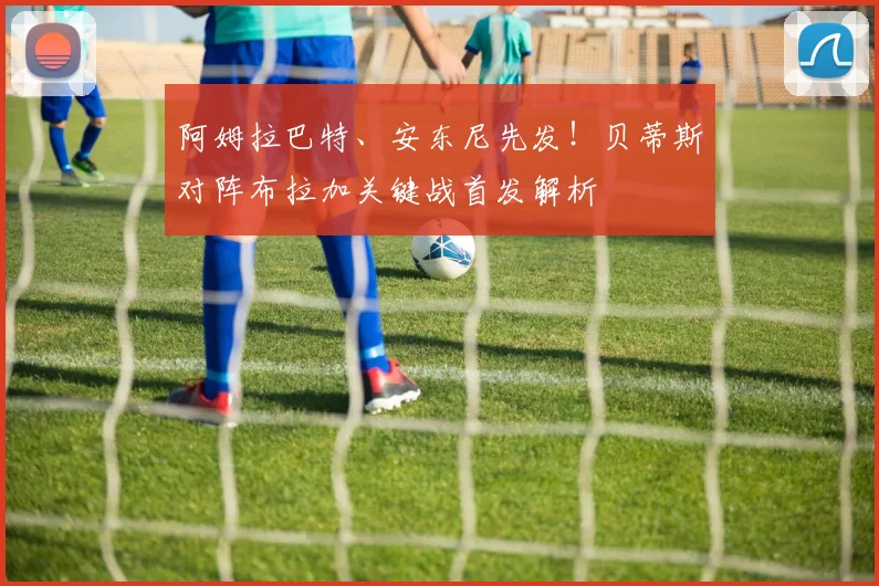 阿姆拉巴特、安东尼先发！贝蒂斯对阵布拉加关键战首发解析