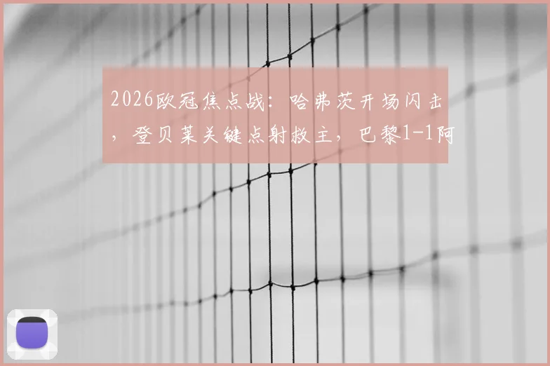 2026欧冠焦点战：哈弗茨开场闪击，登贝莱关键点射救主，巴黎1-1阿森纳全场细节回顾与争议解读