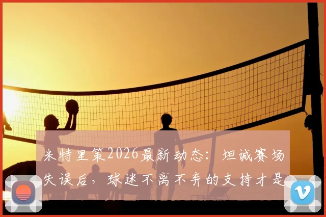 米特里策2026最新动态:坦诚赛场失误后,球迷不离不弃的支持才是最大动力