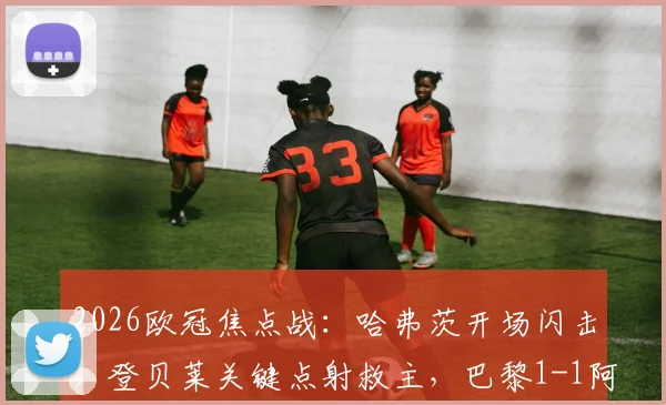 2026欧冠焦点战：哈弗茨开场闪击，登贝莱关键点射救主，巴黎1-1阿森纳全场细节回顾与争议解读