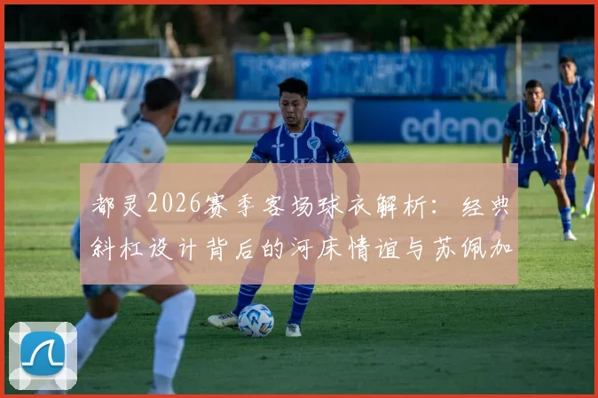 都灵2026赛季客场球衣解析：经典斜杠设计背后的河床情谊与苏佩加空难纪念