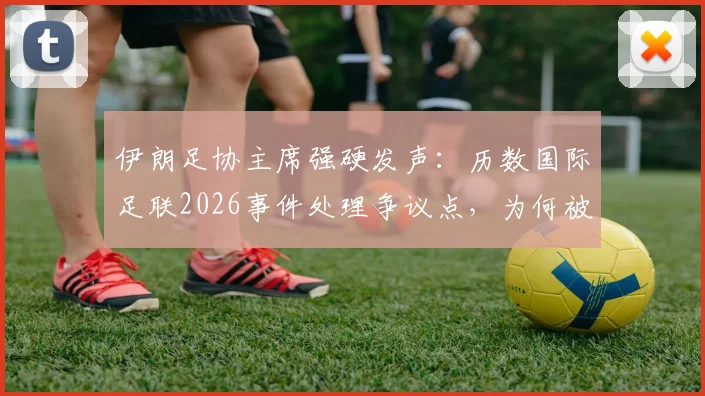 伊朗足协主席强硬发声：历数国际足联2026事件处理争议点，为何被批软弱无能？
