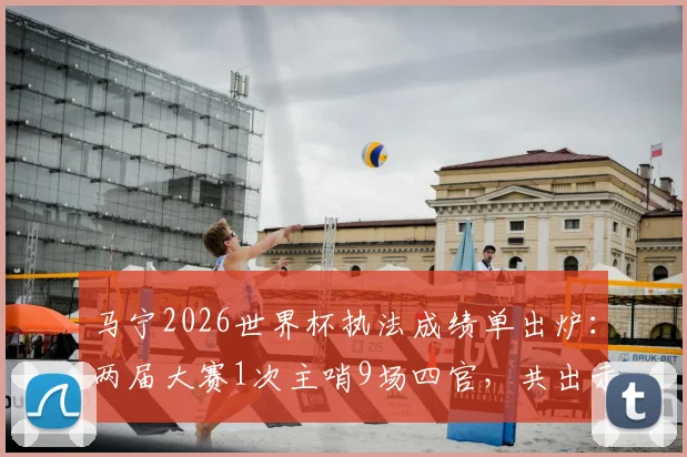 马宁2026世界杯执法成绩单出炉：两届大赛1次主哨9场四官，共出示6张黄牌