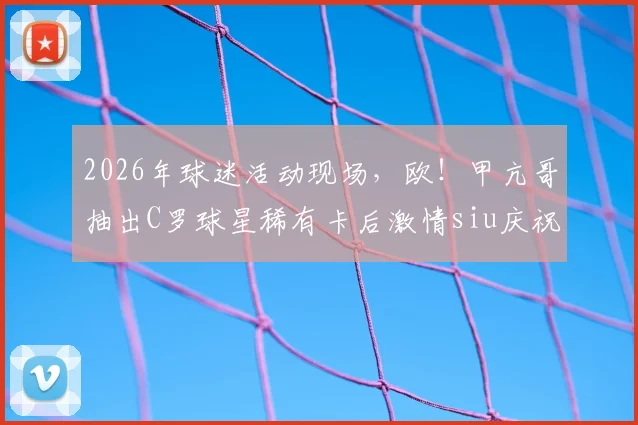2026年球迷活动现场，欧！甲亢哥抽出C罗球星稀有卡后激情siu庆祝，引发狂热欢呼