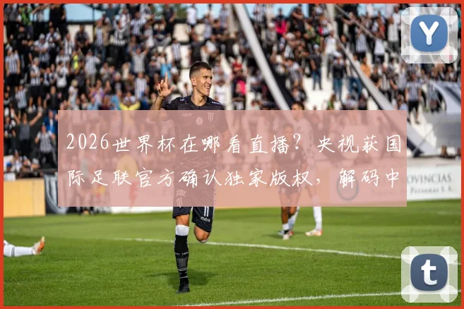 2026世界杯在哪看直播？央视获国际足联官方确认独家版权，解码中国市场为何如此关键
