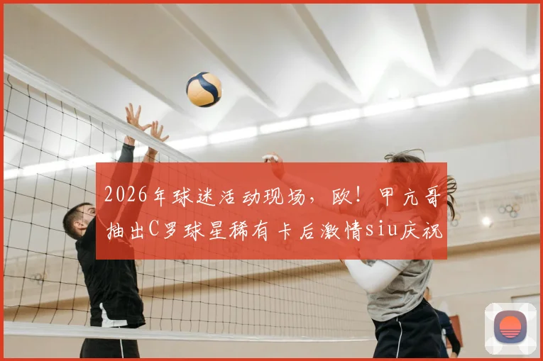 2026年球迷活动现场,欧!甲亢哥抽出C罗球星稀有卡后激情siu庆祝,引发狂热欢呼