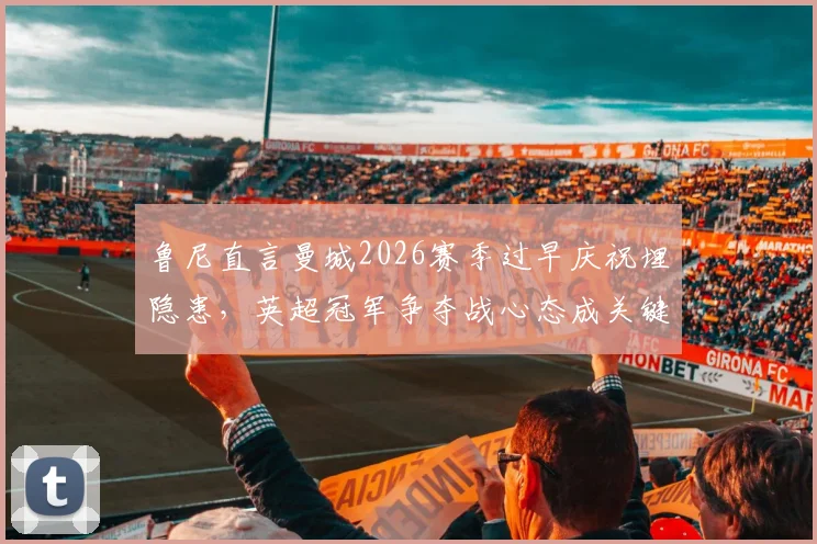 鲁尼直言曼城2026赛季过早庆祝埋隐患，英超冠军争夺战心态成关键，资深球评深度剖析