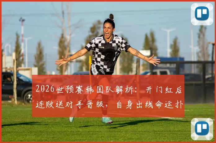 2026世预赛韩国队解析：开门红后连败送对手晋级，自身出线命运扑朔迷离