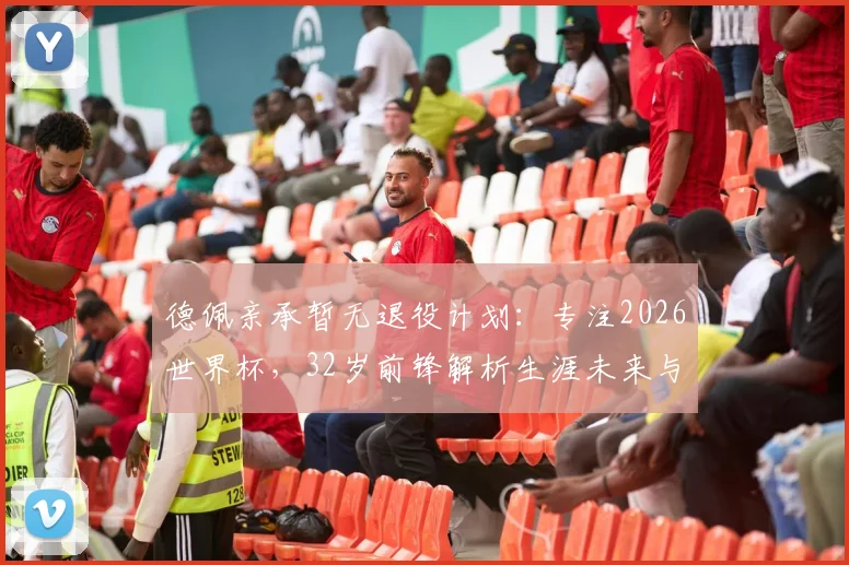德佩亲承暂无退役计划：专注2026世界杯，32岁前锋解析生涯未来与荷兰队前景
