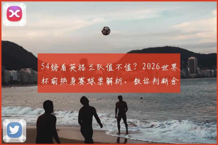 54镑看英格兰队值不值？2026世界杯前热身赛球票解析，教你判断余票多该不该入手