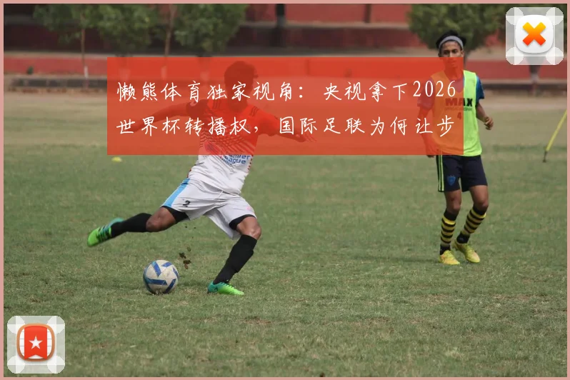 懒熊体育独家视角:央视拿下2026世界杯转播权,国际足联为何让步?联想集团扮演关键角色