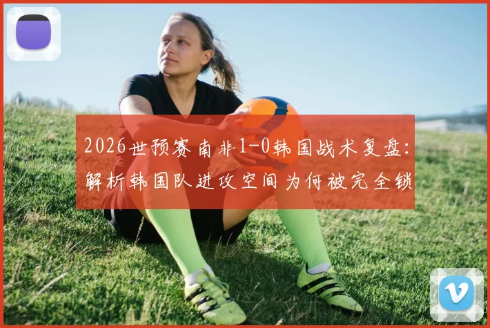 2026世预赛南非1-0韩国战术复盘：解析韩国队进攻空间为何被完全锁死，南非防守策略全揭秘
