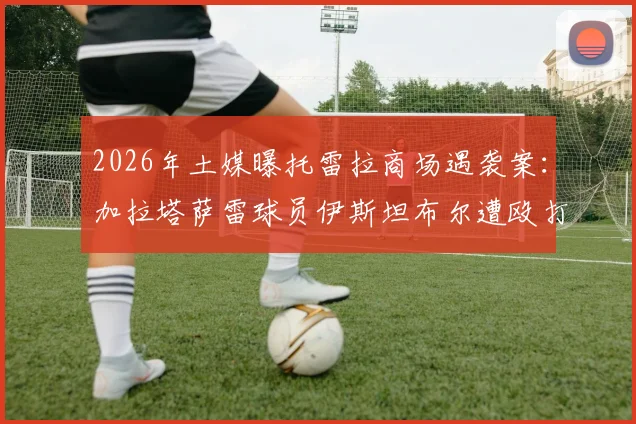 2026年土媒曝托雷拉商场遇袭案：加拉塔萨雷球员伊斯坦布尔遭殴打，行凶者已被当地警方逮捕
