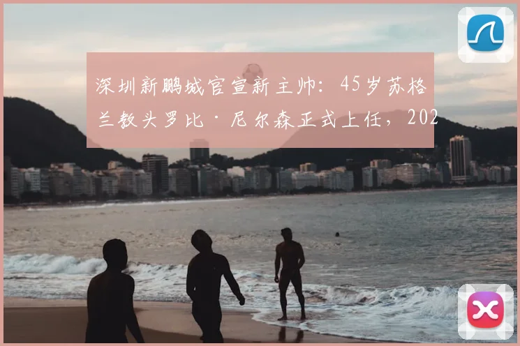 深圳新鹏城官宣新主帅：45岁苏格兰教头罗比·尼尔森正式上任，2026赛季带队目标与战术前景分析
