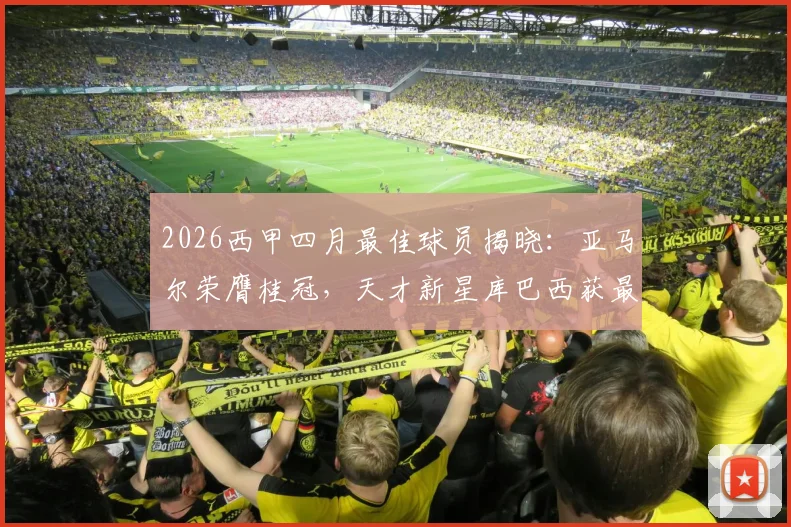 2026西甲四月最佳球员揭晓：亚马尔荣膺桂冠，天才新星库巴西获最佳年轻球员称号