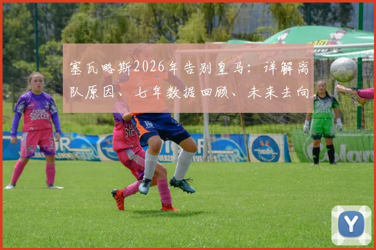 塞瓦略斯2026年告别皇马：详解离队原因、七年数据回顾、未来去向分析与完整告别信解读