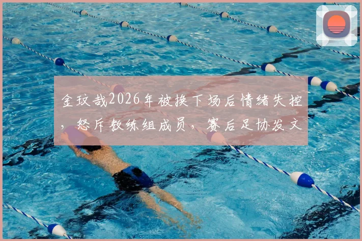 金玟哉2026年被换下场后情绪失控，怒斥教练组成员，赛后足协发文解释事件原委