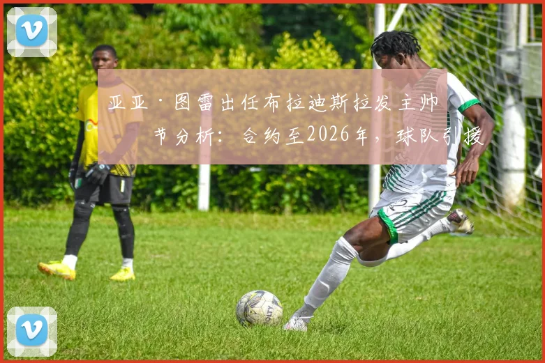 亚亚·图雷出任布拉迪斯拉发主帅细节分析：合约至2026年，球队引援与战术变革前瞻