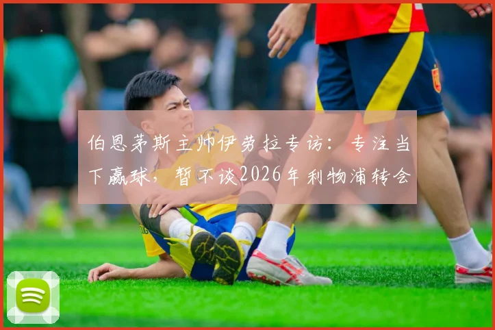 伯恩茅斯主帅伊劳拉专访：专注当下赢球，暂不谈2026年利物浦转会旧闻
