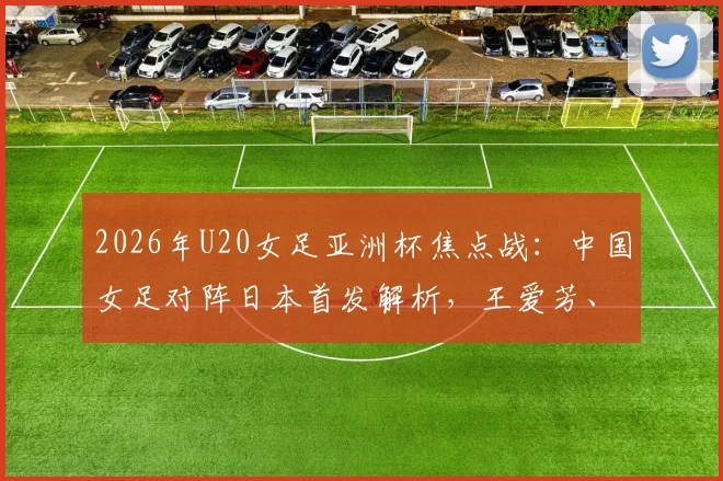 2026年U20女足亚洲杯焦点战：中国女足对阵日本首发解析，王爱芳、谢宗梅领衔出战