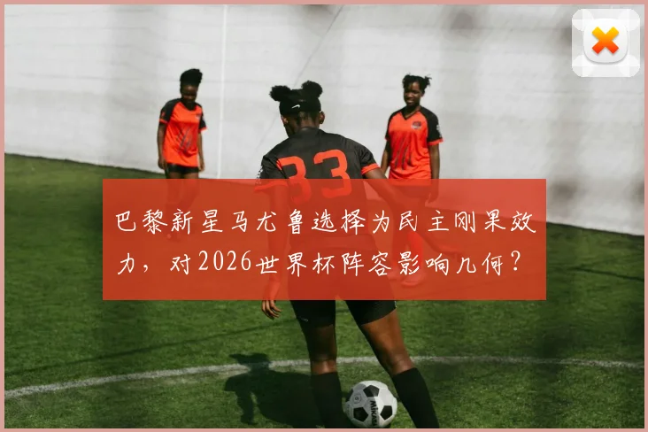 巴黎新星马尤鲁选择为民主刚果效力，对2026世界杯阵容影响几何？深度分析其选择原因与国家队前景