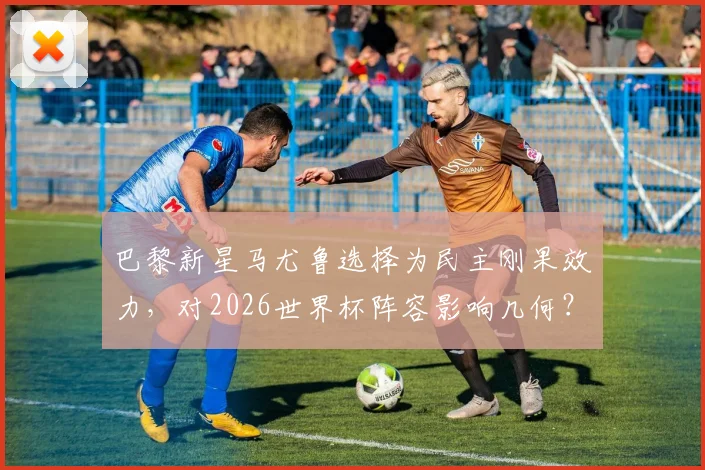 巴黎新星马尤鲁选择为民主刚果效力，对2026世界杯阵容影响几何？深度分析其选择原因与国家队前景