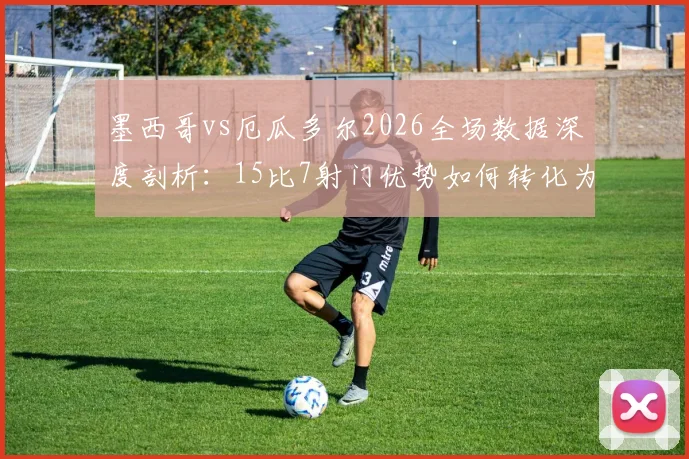 墨西哥vs厄瓜多尔2026全场数据深度剖析：15比7射门优势如何转化为2次绝佳机会？