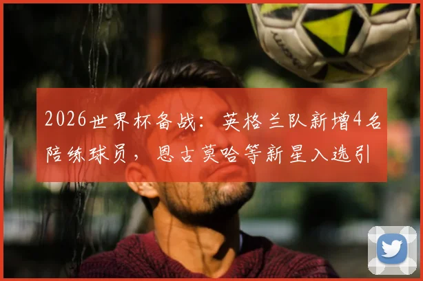 2026世界杯备战：英格兰队新增4名陪练球员，恩古莫哈等新星入选引关注，最后一席人选成悬念