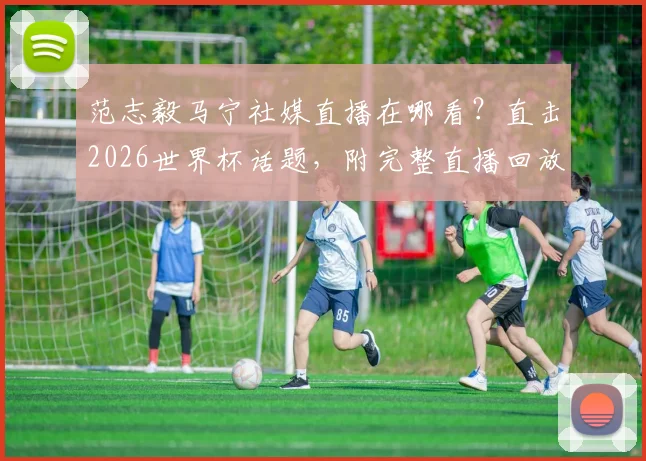 范志毅马宁社媒直播在哪看？直击2026世界杯话题，附完整直播回放与看点解析