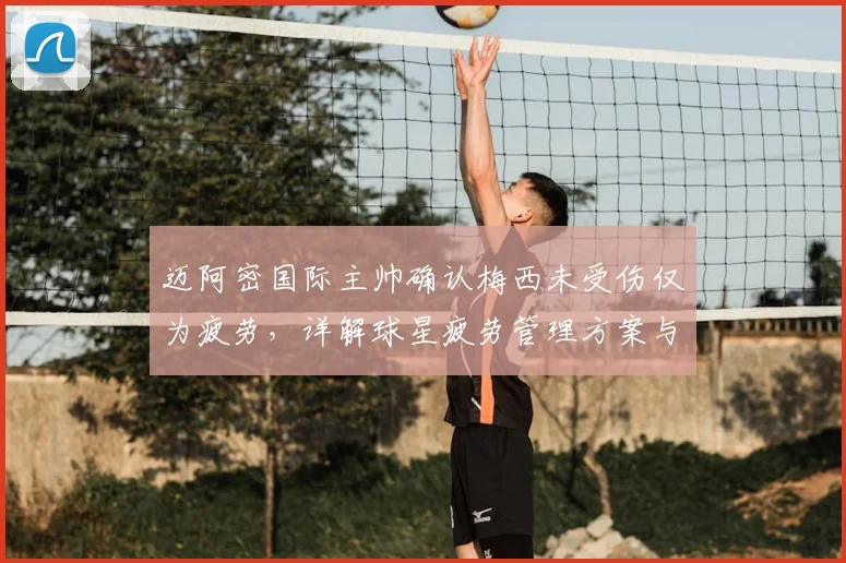 迈阿密国际主帅确认梅西未受伤仅为疲劳,详解球星疲劳管理方案与复出时间预估