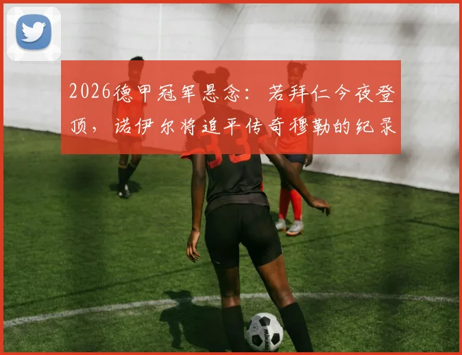 2026德甲冠军悬念：若拜仁今夜登顶，诺伊尔将追平传奇穆勒的纪录，盘点德甲历史冠军王