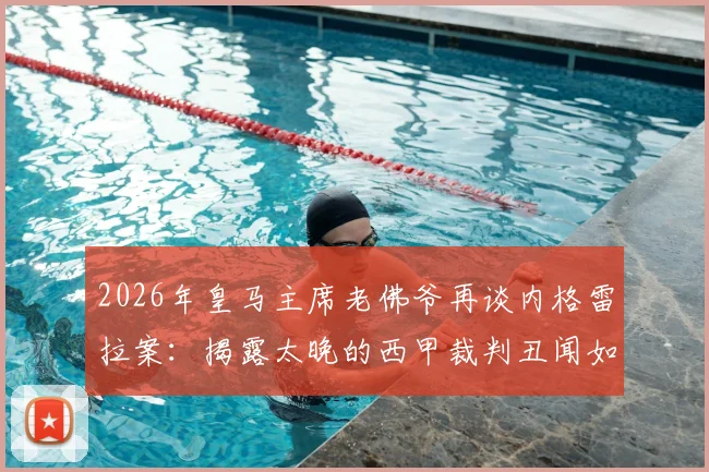 2026年皇马主席老佛爷再谈内格雷拉案：揭露太晚的西甲裁判丑闻如何影响足球格局