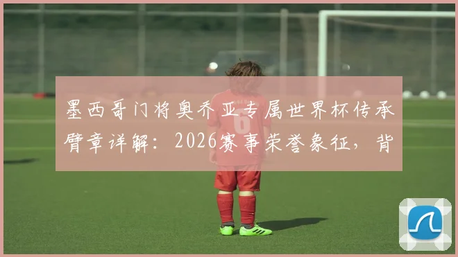 墨西哥门将奥乔亚专属世界杯传承臂章详解：2026赛事荣誉象征，背后故事与球员名单一探