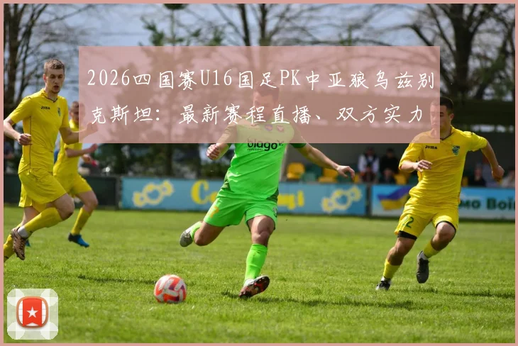 2026四国赛U16国足PK中亚狼乌兹别克斯坦：最新赛程直播、双方实力分析及国足取胜前景前瞻