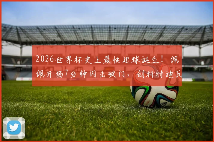 2026世界杯史上最快进球诞生！佩佩开场7分钟闪击破门，创科特迪瓦队史纪录
