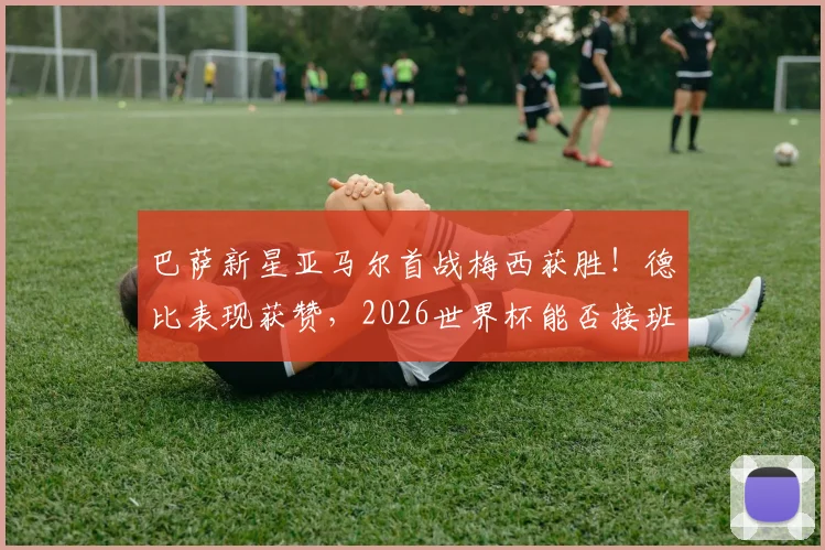巴萨新星亚马尔首战梅西获胜!德比表现获赞,2026世界杯能否接班球王?看未来之星成长路径分析