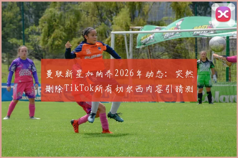 曼联新星加纳乔2026年动态：突然删除TikTok所有切尔西内容引猜测，背后原因分析